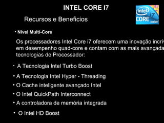INTEL CORE I7
        Recursos e Beneficios
    • Nível Multi-Core

    Os processadores Intel Core i7 oferecem uma inovação incrív
    em desempenho quad-core e contam com as mais avançada
    tecnologias de Processador:
•    A Tecnologia Intel Turbo Boost
• A Tecnologia Intel Hyper - Threading
• O Cache inteligente avançado Intel
• O Intel QuickPath Interconnect
• A controladora de memória integrada
• O Intel HD Boost
 