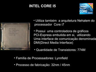 INTEL CORE I5


             • Utiliza também a arquitetura Nehalem do
              processador Core i7

             • Possui uma controladora de gráficos
             PCI-Express embutida em si, utilizando
             Uma interface de comunicação denominada
             DMI(Direct Media Interface)

             • Quantidade de Transistores: 774M

• Família de Processadores: Lynnfield

• Processo de fabricação: 32nm / 45nm
 