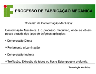 PROCESSO DE FABRICAÇÃO MECÂNICA
Tecnologia Mecânica
Conceito de Conformação Mecânica:
Conformação Mecânica é o processo mecânico, onde se obtém
peças através dos tipos de esforços aplicados:
• Compressão Direta
Forjamento e Laminação
• Compressão Indireta
Trefilação, Extrusão de tubos ou fios e Estampagem profunda.
 
