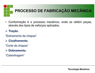 PROCESSO DE FABRICAÇÃO MECÂNICA
Tecnologia Mecânica
• Conformação é o processo mecânico, onde se obtém peças,
através dos tipos de esforços aplicados.
 Tração.
“Estiramento de chapas”
 Cisalhamento.
“Corte de chapas”
 Dobramento.
“Calandragem”
 