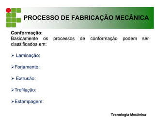 PROCESSO DE FABRICAÇÃO MECÂNICA
Tecnologia Mecânica
Conformação:
Basicamente os processos de conformação podem ser
classificados em:
 Laminação:
Forjamento:
 Extrusão:
Trefilação:
Estampagem:
 