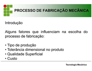 PROCESSO DE FABRICAÇÃO MECÂNICA
Introdução
Alguns fatores que influenciam na escolha do
processo de fabricação:
• Tipo de produção
• Tolerância dimensional no produto
• Qualidade Superficial
• Custo
Tecnologia Mecânica
 
