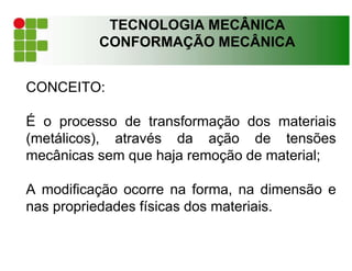 TECNOLOGIA MECÂNICA
CONFORMAÇÃO MECÂNICA
CONCEITO:
É o processo de transformação dos materiais
(metálicos), através da ação de tensões
mecânicas sem que haja remoção de material;
A modificação ocorre na forma, na dimensão e
nas propriedades físicas dos materiais.
 