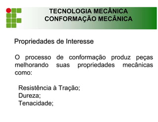 TECNOLOGIA MECÂNICA
CONFORMAÇÃO MECÂNICA
Propriedades de Interesse
O processo de conformação produz peças
melhorando suas propriedades mecânicas
como:
Resistência à Tração;
Dureza;
Tenacidade;
 