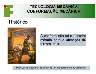 TECNOLOGIA MECÂNICA
CONFORMAÇÃO MECÂNICA
Histórico
A conformação foi o primeiro
método para a obtenção de
formas úteis.
Fabricação artesanal de espadas por martelamento (forjamento).
 