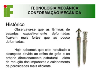 Histórico
Observava-se que as lâminas de
espadas exaustivamente deformadas
ficavam mais fortes que as pouco
deformadas.
Hoje sabemos que este resultado é
alcançado devido ao refino de grão e ao
próprio direcionamento estrutural , além
da redução das impurezas e caldeamento
de porosidades mais eficiente.
TECNOLOGIA MECÂNICA
CONFORMAÇÃO MECÂNICA
 