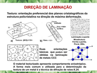 DIREÇÃO DE LAMINAÇÃO
Duas orientações
básicas que podem ser
obtidas na laminação
de metais CCC
a) b)
O material texturizado apresenta comportamento anisotrópico.
A forma mais comum e utilizada para a determinação da
textura de um metal é a técnica de difração de raios-X.24.
Textura: orientação preferencial dos planos cristalográficos da
estrutura policristalina na direção de máxima deformação.
Laminação a quente
Miroetrutura:
Ferrita e perlita.
Picral, 200x.
 
