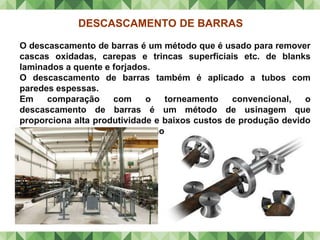 DESCASCAMENTO DE BARRAS
O descascamento de barras é um método que é usado para remover
cascas oxidadas, carepas e trincas superficiais etc. de blanks
laminados a quente e forjados.
O descascamento de barras também é aplicado a tubos com
paredes espessas.
Em comparação com o torneamento convencional, o
descascamento de barras é um método de usinagem que
proporciona alta produtividade e baixos custos de produção devido
aos menores tempos de produção.
 