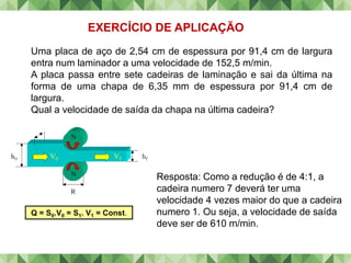 Uma placa de aço de 2,54 cm de espessura por 91,4 cm de largura
entra num laminador a uma velocidade de 152,5 m/min.
A placa passa entre sete cadeiras de laminação e sai da última na
forma de uma chapa de 6,35 mm de espessura por 91,4 cm de
largura.
Qual a velocidade de saída da chapa na última cadeira?
EXERCÍCIO DE APLICAÇÃO
Resposta: Como a redução é de 4:1, a
cadeira numero 7 deverá ter uma
velocidade 4 vezes maior do que a cadeira
numero 1. Ou seja, a velocidade de saída
deve ser de 610 m/min.
Q = S0.V0 = S1. V1 = Const.
 