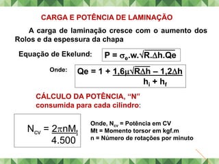 CARGA E POTÊNCIA DE LAMINAÇÃO
A carga de laminação cresce com o aumento dos
Rolos e da espessura da chapa
Equação de Ekelund
Onde:
P = e.w.R.h.Qe
Qe = 1 + 1,6Rh – 1,2h
hi + hf
Ncv = 2nMt
4.500
Onde, Ncv = Potência em CV
Mt = Momento torsor em kgf.m
n = Número de rotações por minuto
CÁLCULO DA POTÊNCIA, “N”
consumida para cada cilindro:
 