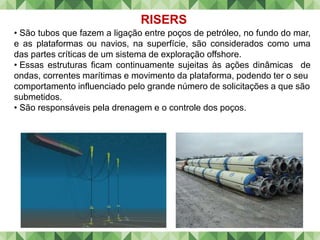 RISERS
• São tubos que fazem a ligação entre poços de petróleo, no fundo do mar,
e as plataformas ou navios, na superfície, são considerados como uma
das partes críticas de um sistema de exploração offshore.
• Essas estruturas ficam continuamente sujeitas às ações dinâmicas de
ondas, correntes marítimas e movimento da plataforma, podendo ter o seu
comportamento influenciado pelo grande número de solicitações a que são
submetidos.
• São responsáveis pela drenagem e o controle dos poços.
 