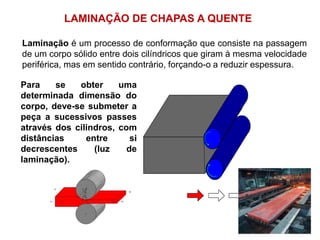 LAMINAÇÃO DE CHAPAS A QUENTE
Laminação é um processo de conformação que consiste na passagem
de um corpo sólido entre dois cilíndricos que giram à mesma velocidade
periférica, mas em sentido contrário, forçando-o a reduzir espessura.
Para se obter uma
determinada dimensão do
corpo, deve-se submeter a
peça a sucessivos passes
através dos cilindros, com
distâncias entre si
decrescentes (luz de
laminação).
 