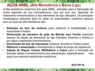 AÇOS ARBL (Alta Resistência e Baixa Liga)
A alta resistência mecânica dos aços ARBL, utilizados para a fabricação de
dutos depende da sua microestrutura, que por sua vez, depende do
tratamento termomecânico e dos elementos de liga utilizados. Os princípios
metalúrgicos utilizados para se obter as propriedades mecânica básicas
para os aços de alta resistência são:
- Redução do teor de carbono para melhorar a soldabilidade e a
tenacidade à fratura.
- Diminuição do tamanho de grão da Bainita e/ou Ferrita realizado
através de adição de elementos de liga (Vanádio, Alumínio e Nióbio) e
por algum tratamento termomecânico.
- Diminuição do teor de impurezas (carbono, Enxofre e Fósforo) para:
- Melhorar a tenacidade e homogenizar a chapa ao longo da espessura.
- Adição de Níquel, Cromo, Molibdênio e Cobre para a formação de
Solução sólida e envelhecimento por precipitação, especialmente nos
aços com maiores resistências mecânicas.
AÇO API 5L
 