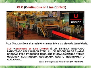 Usinas Siderúrgicas de Minas Gerais S/A - USIMINAS
Aços Sincron são a alta resistência mecânica e a elevada tenacidade.
CLC (Continuous on Line Control)
CLC (Continuous on Line Control) É UM SISTEMA INTEGRADO
PATENTEADO PELA NIPPON STEEL Co. DE PRODUÇÃO DE CHAPAS
GROSSAS PELO PROCESSO TMCP, QUE É UMA LAMINAÇÃO TERMO
MECÂNICA CONTROLODA COMBINADA COM O RESFRIAMENTO
ACELERADO.
 