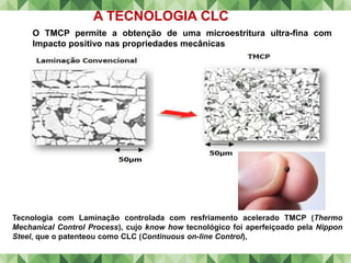 Tecnologia com Laminação controlada com resfriamento acelerado TMCP (Thermo
Mechanical Control Process), cujo know how tecnológico foi aperfeiçoado pela Nippon
Steel, que o patenteou como CLC (Continuous on-line Control),
O TMCP permite a obtenção de uma microestritura ultra-fina com
Impacto positivo nas propriedades mecânicas
A TECNOLOGIA CLC
 