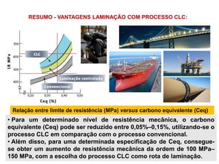 • Para um determinado nível de resistência mecânica, o carbono
equivalente (Ceq) pode ser reduzido entre 0,05%–0,15%, utilizando-se o
processo CLC em comparação com o processo convencional.
• Além disso, para uma determinada especificação de Ceq, consegue-
se obter um aumento de resistência mecânica da ordem de 100 MPa–
150 MPa, com a escolha do processo CLC como rota de laminação.
Relação entre limite de resistência (MPa) versus carbono equivalente (Ceq)
RESUMO - VANTAGENS LAMINAÇÃO COM PROCESSO CLC:
 