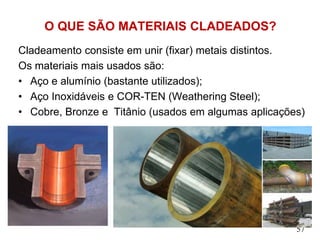 O QUE SÃO MATERIAIS CLADEADOS?
Cladeamento consiste em unir (fixar) metais distintos.
Os materiais mais usados são:
• Aço e alumínio (bastante utilizados);
• Aço Inoxidáveis e COR-TEN (Weathering Steel);
• Cobre, Bronze e Titânio (usados em algumas aplicações)
57
 