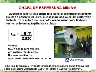CHAPA DE ESPESSURA MÍNIMA
Quando se lamina uma chapa fina, conclui-se experimentalmente
que não é possível reduzir sua espessura abaixo de um certo valor.
Tal tentativa resultará em uma deformação maior dos cilindros e
nenhuma deformação plástica da chapa.
hmin = .R.e
2.920
Sendo:
hmin = espessura mínima
 = coeficiente de atrito
R = raio de cilindro
e = tensão média de escoamento
Folha fina de alumínio - Produto laminado retangular em seção transversal
e com espessura variando de 0,006" (0,15mm) a 0,00025" (0,006mm).
 