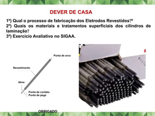 DEVER DE CASA
1º) Qual o processo de fabricação dos Eletrodos Revestidosº
2º) Quais os materiais e tratamentos superficiais dos cilindros de
laminação
3º) Exercício Avaliativo no SIGAA.
Ponta de arco
Revestimento
Alma
Ponta de contato
Ponta de pega
OBRIGADO
 