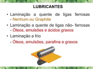 • Laminação a quente de ligas ferrosas
- Nenhum ou Graphite
• Laminação a quente de ligas não- ferrosas
- Óleos, emulsões e ácidos graxos
• Laminação a frio
- Óleos, emulsões, parafina e graxos
LUBRICANTES
 