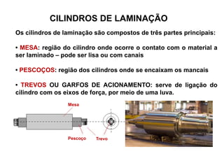 Os cilindros de laminação são compostos de três partes principais:
• MESA: região do cilindro onde ocorre o contato com o material a
ser laminado – pode ser lisa ou com canais
• PESCOÇOS: região dos cilindros onde se encaixam os mancais
• TREVOS OU GARFOS DE ACIONAMENTO: serve de ligação do
cilindro com os eixos de força, por meio de uma luva.
CILINDROS DE LAMINAÇÃO
Mesa
Pescoço Trevo
 