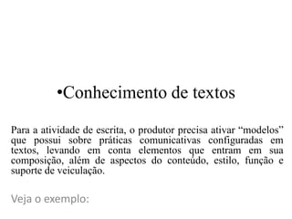 •Conhecimento de textos
Para a atividade de escrita, o produtor precisa ativar “modelos”
que possui sobre práticas comunicativas configuradas em
textos, levando em conta elementos que entram em sua
composição, além de aspectos do conteúdo, estilo, função e
suporte de veiculação.
Veja o exemplo:
 