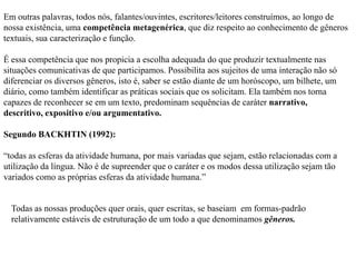 Em outras palavras, todos nós, falantes/ouvintes, escritores/leitores construímos, ao longo de
nossa existência, uma competência metagenérica, que diz respeito ao conhecimento de gêneros
textuais, sua caracterização e função.
É essa competência que nos propicia a escolha adequada do que produzir textualmente nas
situações comunicativas de que participamos. Possibilita aos sujeitos de uma interação não só
diferenciar os diversos gêneros, isto é, saber se estão diante de um horóscopo, um bilhete, um
diário, como também identificar as práticas sociais que os solicitam. Ela também nos torna
capazes de reconhecer se em um texto, predominam sequências de caráter narrativo,
descritivo, expositivo e/ou argumentativo.
Segundo BACKHTIN (1992):
“todas as esferas da atividade humana, por mais variadas que sejam, estão relacionadas com a
utilização da língua. Não é de supreender que o caráter e os modos dessa utilização sejam tão
variados como as próprias esferas da atividade humana.”
Todas as nossas produções quer orais, quer escritas, se baseiam em formas-padrão
relativamente estáveis de estruturação de um todo a que denominamos gêneros.
 