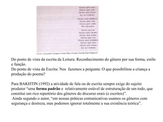 Do ponto de vista da escrita da Leitura: Reconhecimento do gênero por sua forma, estilo
e função.
Do ponto de vista da Escrita: Nos fazemos a pergunta: O que possibilitou a criança a
produção do poema?
Para BAKHTIN (1992) a atividade de fala ou de escrita sempre exige do sujeito
produtor “uma forma padrão e relativamente estável de estruturação de um todo, que
constitui um rico repertório dos gêneros do discurso orais (e escritos)”.
Ainda segundo o autor, “em nossas práticas comunicativas usamos os gêneros com
segurança e destreza, mas podemos ignorar totalmente a sua existência teórica”.
 