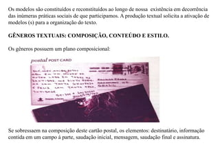 Os modelos são constituídos e reconstituídos ao longo de nossa existência em decorrência
das inúmeras práticas sociais de que participamos. A produção textual solicita a ativação de
modelos (s) para a organização do texto.
GÊNEROS TEXTUAIS: COMPOSIÇÃO, CONTEÚDO E ESTILO.
Os gêneros possuem um plano composicional:
Se sobressaem na composição deste cartão postal, os elementos: destinatário, informação
contida em um campo á parte, saudação inicial, mensagem, saudação final e assinatura.
 