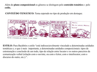 Além do plano composicional os gêneros se distingem pelo conteúdo temático e pelo
estilo.
CONTEÚDO TEMÁTICO: Tema esperado no tipo de produção em destaque.
ESTILO: Para Backhtin o estilo “está indissociavelmente vinculado a determinadas unidades
temáticas e, o que é mais importante, a determinadas unidades composicionais: tipos de
estruturação e conclusão de um todo, tipo de relação entre locutor e os outros parceiros da
comunicação verbal (relação com o ouvinte, ou com o leitor, com o interlocutor, com o
discurso do outro, etc.).”.
 