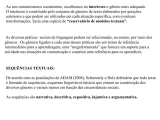 Ao nos comunicarmos socialmente, escolhemos no intertexto o gênero mais adequado.
O intertexto é constituído pelo conjunto de gêneros de texto elaborados por gerações
anteriores e que podem ser utilizados em cada situação específica, com eventuais
transformações. Seria uma espécie de “reservatório de modelos textuais”.
As diversas práticas sociais de linguagem podem ser relacionadas, no ensino, por meio dos
gêneros . Os gêneros ligados a cada uma dessas práticas são um termo de referência
intermediário para a aprendizagem, uma “megaferramenta” que fornece um suporte para a
atividade nas situações de comunicação e constitui uma referência para os aprendizes.
SEQUÊNCIAS TEXTUAIS:
De acordo com as postulações de ADAM (2008), Schneuwly e Dolz defendem que todo texto
é formado de sequências, esquemas linguísticos básicos que entram na constituição dos
diversos gêneros e variam menos em função das circunstâncias sociais.
As sequências são narrativa, descritiva, expositiva, injuntiva e argumentativa.
 