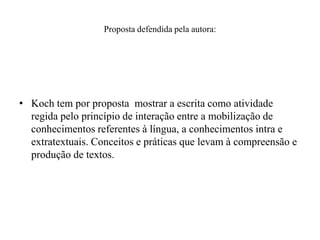 Proposta defendida pela autora:
• Koch tem por proposta mostrar a escrita como atividade
regida pelo princípio de interação entre a mobilização de
conhecimentos referentes à língua, a conhecimentos intra e
extratextuais. Conceitos e práticas que levam à compreensão e
produção de textos.
 