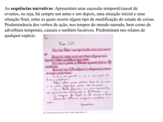 As sequências narrativas: Apresentam uma sucessão temporal/causal de
eventos, ou seja, há sempre um antes e um depois, uma situação inicial e uma
situação final, entre as quais ocorre algum tipo de modificação do estado de coisas.
Predominância dos verbos de ação, nos tempos do mundo narrado, bem como de
adverbiais temporais, causais e também locativos. Predominam nos relatos de
qualquer espécie.
 