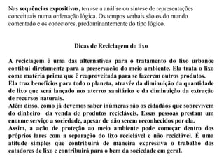 Nas sequências expositivas, tem-se a análise ou síntese de representações
conceituais numa ordenação lógica. Os tempos verbais são os do mundo
comentado e os conectores, predominantemente do tipo lógico.
Dicas de Reciclagem do lixo
A reciclagem é uma das alternativas para o tratamento do lixo urbanoe
contibui diretamente para a preservação do meio ambiente. Ela trata o lixo
como matéria prima que é reaproveitada para se fazerem outros produtos.
Ela traz benefícios para todo o planeta, atravéz da diminuição da quantidade
de lixo que será lançado nos aterros sanitários e da diminuição da extração
de recursos naturais.
Além disso, como já devemos saber inúmeras são os cidadãos que sobrevivem
do dinheiro da venda de produtos recicláveis. Essas pessoas prestam um
enorme serviço a sociedade, apesar de não serem reconhecidos por ela.
Assim, a ação de proteção ao meio ambiente pode começar dentro dos
próprios lares com a separação do lixo reciclável e não reciclável. É uma
atitude simples que contribuirá de maneira expressiva o trabalho dos
catadores de lixo e contribuirá para o bem da sociedade em geral.
 