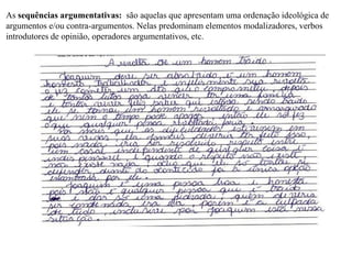As sequências argumentativas: são aquelas que apresentam uma ordenação ideológica de
argumentos e/ou contra-argumentos. Nelas predominam elementos modalizadores, verbos
introdutores de opinião, operadores argumentativos, etc.
 
