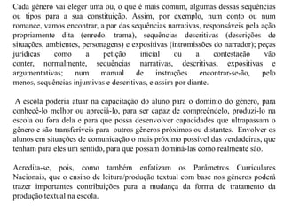 Cada gênero vai eleger uma ou, o que é mais comum, algumas dessas sequências
ou tipos para a sua constituição. Assim, por exemplo, num conto ou num
romance, vamos encontrar, a par das sequências narrativas, responsáveis pela ação
propriamente dita (enredo, trama), sequências descritivas (descrições de
situações, ambientes, personagens) e expositivas (intromissões do narrador); peças
jurídicas como a petição inicial ou a contestação vão
conter, normalmente, sequências narrativas, descritivas, expositivas e
argumentativas; num manual de instruções encontrar-se-ão, pelo
menos, sequências injuntivas e descritivas, e assim por diante.
A escola poderia atuar na capacitação do aluno para o domínio do gênero, para
conhecê-lo melhor ou apreciá-lo, para ser capaz de compreêndelo, produzi-lo na
escola ou fora dela e para que possa desenvolver capacidades que ultrapassam o
gênero e são transferíveis para outros gêneros próximos ou distantes. Envolver os
alunos em situações de comunicação o mais próximo possível das verdadeiras, que
tenham para eles um sentido, para que possam dominá-las como realmente são.
Acredita-se, pois, como também enfatizam os Parâmetros Curriculares
Nacionais, que o ensino de leitura/produção textual com base nos gêneros poderá
trazer importantes contribuições para a mudança da forma de tratamento da
produção textual na escola.
 