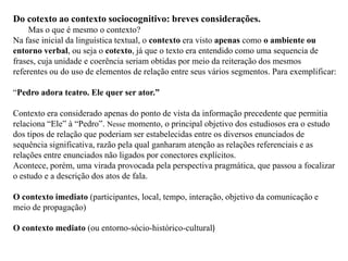 Do cotexto ao contexto sociocognitivo: breves considerações.
Mas o que é mesmo o contexto?
Na fase inicial da linguística textual, o contexto era visto apenas como o ambiente ou
entorno verbal, ou seja o cotexto, já que o texto era entendido como uma sequencia de
frases, cuja unidade e coerência seriam obtidas por meio da reiteração dos mesmos
referentes ou do uso de elementos de relação entre seus vários segmentos. Para exemplificar:
“Pedro adora teatro. Ele quer ser ator.”
Contexto era considerado apenas do ponto de vista da informação precedente que permitia
relaciona “Ele” à “Pedro”. Nesse momento, o principal objetivo dos estudiosos era o estudo
dos tipos de relação que poderiam ser estabelecidas entre os diversos enunciados de
sequência significativa, razão pela qual ganharam atenção as relações referenciais e as
relações entre enunciados não ligados por conectores explícitos.
Acontece, porém, uma virada provocada pela perspectiva pragmática, que passou a focalizar
o estudo e a descrição dos atos de fala.
O contexto imediato (participantes, local, tempo, interação, objetivo da comunicação e
meio de propagação)
O contexto mediato (ou entorno-sócio-histórico-cultural)
 