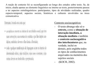 A noção de contexto foi se reconfigurando ao longo dos estudos sobre texto. Se, de
início, aludia apenas ao elemento linguístico ou interno ao texto, posteriormente passou
a ter aspectos extralinguísticos: participantes, tipos de atividades realizadas, quadro
espacio-temporal, aspectos sociais, históricos e culturais envolvidos na troca
comunicativa.
Contexto sociocognitivo:
- O texto abrange não só o
cotexto, como a situação de
interação imediata, a
situação mediata e também
o contexto sociocognitivo
dos interlocutores que, na
verdade, inclui os
demais, pois engloba todos
os tipos de conhecimentos
arquivados na memória dos
sujeitos sociais
- (KOCH, 2002).
 