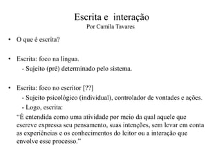 Escrita e interação
Por Camila Tavares
• O que é escrita?
• Escrita: foco na língua.
- Sujeito (pré) determinado pelo sistema.
• Escrita: foco no escritor [??]
- Sujeito psicológico (individual), controlador de vontades e ações.
- Logo, escrita:
“É entendida como uma atividade por meio da qual aquele que
escreve expressa seu pensamento, suas intenções, sem levar em conta
as experiências e os conhecimentos do leitor ou a interação que
envolve esse processo.”
 