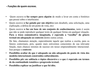 - Funções de quem escreve.
• Quem escreve o faz sempre para alguém de modo a levar em conta o histórico
que possui sobre o interlocutor.
• Quem escreve o faz guiado por um objetivo (um desabafo, uma solicitação, uma
explicação, a defesa de um ponto de vista, etc)
• Quem escreve o faz em base de um conjunto de conhecimentos, tanto é assim
que não se pode reproduzir qualquer texto de qualquer forma em qualquer situação.
Para a troca comunicativa imaginada, é esperada a “escolha” do gênero
textual em adequação ao contexto dentre outras coisas.
De fato, chamamos atenção, especialmente àquele que realiza a escrita, para os
fatores contextuais, pois, quanto mais estivermos conscientes de sua relevante
função, mais chances teremos de sucesso em nosso empreendimento interacional.
Isso porque o contexto:
• Possibilita avaliar do que é adequado ou não adequado do ponto de vista dos
modelos interacionais construídos culturalmente.
• Possibilita pôr em saliência o tópico discursivo e o que é esperado em termos
de da continuidade temática e progressão textual.
• Possibilita explicar ou justificar o que foi dito.
 