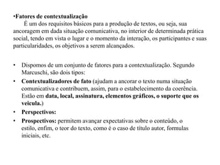 •Fatores de contextualização
É um dos requisitos básicos para a produção de textos, ou seja, sua
ancoragem em dada situação comunicativa, no interior de determinada prática
social, tendo em vista o lugar e o momento da interação, os participantes e suas
particularidades, os objetivos a serem alcançados.
• Dispomos de um conjunto de fatores para a contextualização. Segundo
Marcuschi, são dois tipos:
• Contextualizadores de fato (ajudam a ancorar o texto numa situação
comunicativa e contribuem, assim, para o estabelecimento da coerência.
Estão em data, local, assinatura, elementos gráficos, o suporte que os
veicula.)
• Perspectivos:
• Prospectivos: permitem avançar expectativas sobre o conteúdo, o
estilo, enfim, o teor do texto, como é o caso de título autor, formulas
iniciais, etc.
 