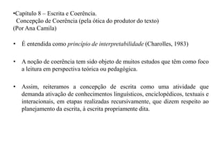 •Capítulo 8 – Escrita e Coerência.
Concepção de Coerência (pela ótica do produtor do texto)
(Por Ana Camila)
• É entendida como princípio de interpretabilidade (Charolles, 1983)
• A noção de coerência tem sido objeto de muitos estudos que têm como foco
a leitura em perspectiva teórica ou pedagógica.
• Assim, reiteramos a concepção de escrita como uma atividade que
demanda ativação de conhecimentos linguísticos, enciclopédicos, textuais e
interacionais, em etapas realizadas recursivamente, que dizem respeito ao
planejamento da escrita, à escrita propriamente dita.
 