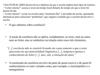 • SAUTCHUK (2003) desenvolveu a hipótese de que a escrita implica dois tipos de leitores:
- “Leitor esterno”: acessa o texto em tempo local distante do tempo em que o texto foi
desenvolvido.
- “Leitor interno”: existe no escritor para “monitorar-lhe” a atividade da escrita, apontando
alternativas para solucionar “problemas” que surgem à medida que o escritor desenvolve a
escrita.
• O que sabemos sobre coerência?
• A noção de coerência não se aplica, isoladamente, ao texto, nem ao autor,
nem ao leitor, mas se estabelece na relação entre esses três elementos.
“[...] coerência não se constrói levando em conta somente o que o texto
apresenta em sua materialidade linguística [...], tampouco apenas o
conhecimento do leitor [...], mas, sim, a intenção do autor.”
• A construção da coerência envolve da parte de quem escreve e de quem lê
conhecimentos os mais variados como, por exemplo, o enciclopédico e o
metagenérico
 