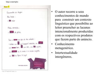 Veja o exemplo:
• O autor recorre a seus
conhecimentos de mundo
para construir um contexto
linguístico que possibilite ao
leitor preencher as lacunas
intencionalmente produzidas
com os respectivos produtos
que fazem parte do anúncio.
• Conhecimento
metagenérico.
• Intertextualidade
intergêneros.
 