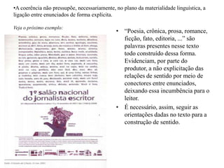 •A coerência não pressupõe, necessariamente, no plano da materialidade linguística, a
ligação entre enunciados de forma explícita.
Veja o próximo exemplo:
• “Poesia, crônica, prosa, romance,
ficção, fato, editoria, ...” são
palavras presentes nesse texto
todo construído dessa forma.
Evidenciam, por parte do
produtor, a não explicitação das
relações de sentido por meio de
conectores entre enunciados,
deixando essa incumbência para o
leitor.
• É necessário, assim, seguir as
orientações dadas no texto para a
construção de sentido.
 