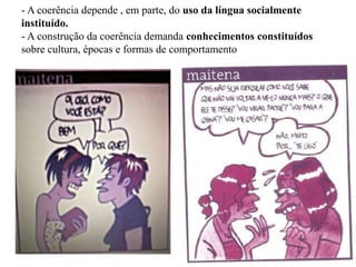- A coerência depende , em parte, do uso da língua socialmente
instituído.
- A construção da coerência demanda conhecimentos constituídos
sobre cultura, épocas e formas de comportamento
 
