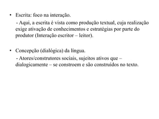 • Escrita: foco na interação.
- Aqui, a escrita é vista como produção textual, cuja realização
exige ativação de conhecimentos e estratégias por parte do
produtor (Interação escritor – leitor).
• Concepção (dialógica) da língua.
- Atores/construtores sociais, sujeitos ativos que –
dialogicamente – se constroem e são construídos no texto.
 