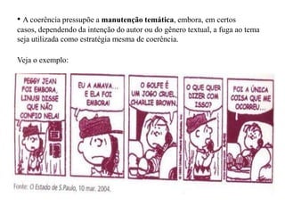 • A coerência pressupõe a manutenção temática, embora, em certos
casos, dependendo da intenção do autor ou do gênero textual, a fuga ao tema
seja utilizada como estratégia mesma de coerência.
Veja o exemplo:
 