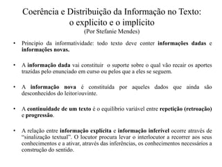 Coerência e Distribuição da Informação no Texto:
o explicito e o implícito
(Por Stefanie Mendes)
• Principio da informatividade: todo texto deve conter informações dadas e
informações novas.
• A informação dada vai constituir o suporte sobre o qual vão recair os aportes
trazidas pelo enunciado em curso ou pelos que a eles se seguem.
• A informação nova é constituída por aqueles dados que ainda são
desconhecidos do leitor/ouvinte.
• A continuidade de um texto é o equilíbrio variável entre repetição (retroação)
e progressão.
• A relação entre informação explícita e informação inferível ocorre através de
“sinalização textual”. O locutor procura levar o interlocutor a recorrer aos seus
conhecimentos e a ativar, através das inferências, os conhecimentos necessários a
construção do sentido.
 