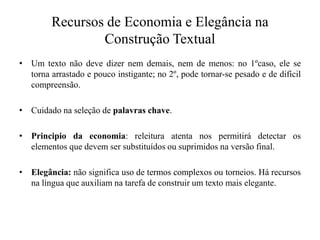 Recursos de Economia e Elegância na
Construção Textual
• Um texto não deve dizer nem demais, nem de menos: no 1ºcaso, ele se
torna arrastado e pouco instigante; no 2º, pode tornar-se pesado e de difícil
compreensão.
• Cuidado na seleção de palavras chave.
• Principio da economia: releitura atenta nos permitirá detectar os
elementos que devem ser substituídos ou suprimidos na versão final.
• Elegância: não significa uso de termos complexos ou torneios. Há recursos
na língua que auxiliam na tarefa de construir um texto mais elegante.
 